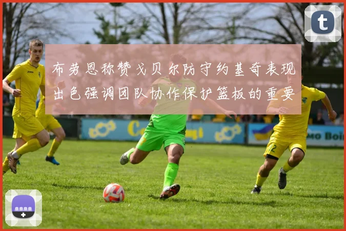 布劳恩称赞戈贝尔防守约基奇表现出色强调团队协作保护篮板的重要性