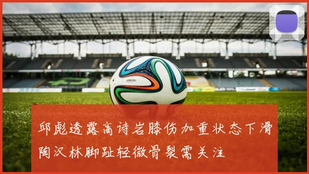 邱彪透露高诗岩膝伤加重状态下滑陶汉林脚趾轻微骨裂需关注