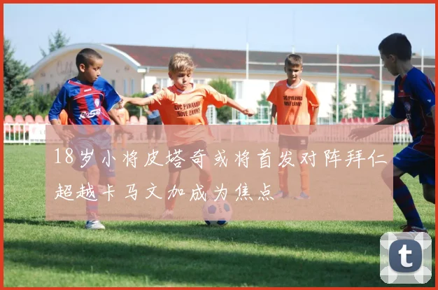 18岁小将皮塔奇或将首发对阵拜仁超越卡马文加成为焦点