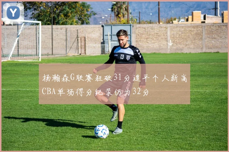 杨瀚森G联赛狂砍31分追平个人新高CBA单场得分纪录仍为32分