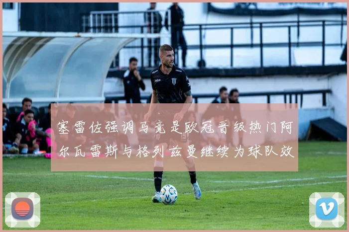 塞雷佐强调马竞是欧冠晋级热门阿尔瓦雷斯与格列兹曼继续为球队效力