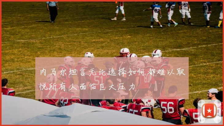 内马尔坦言无论选择如何都难以取悦所有人面临巨大压力