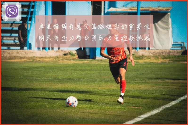 库里强调有意义篮球理念的重要性明天将全力整合团队力量迎接挑战