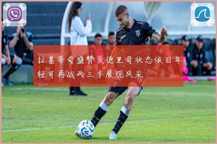 拉基蒂奇盛赞莫德里奇状态依旧年轻可再战两三季展现风采