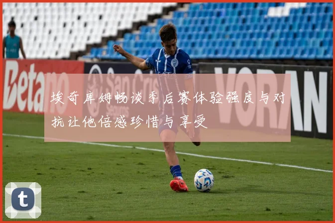 埃奇库姆畅谈季后赛体验强度与对抗让他倍感珍惜与享受