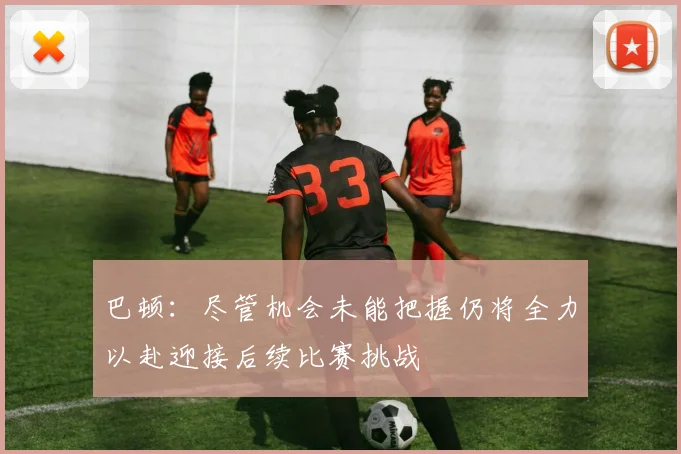 巴顿：尽管机会未能把握仍将全力以赴迎接后续比赛挑战