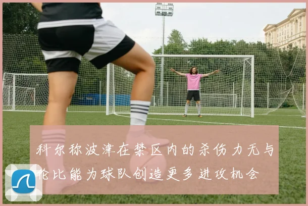 科尔称波津在禁区内的杀伤力无与伦比能为球队创造更多进攻机会