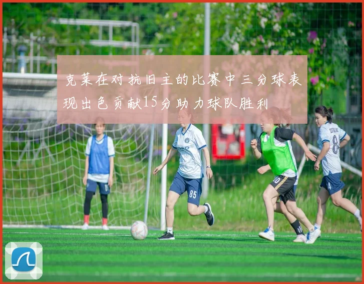 克莱在对抗旧主的比赛中三分球表现出色贡献15分助力球队胜利