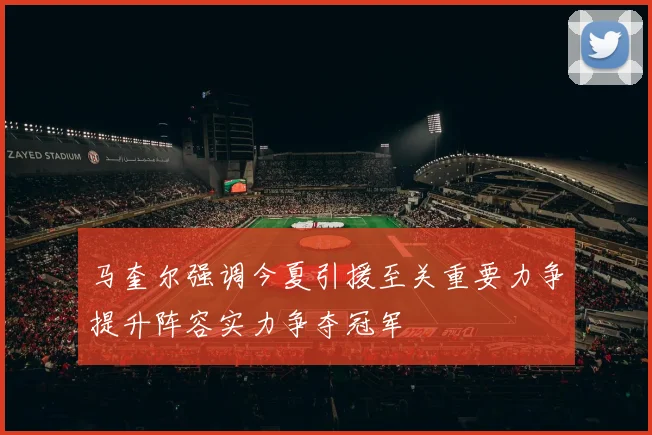 马奎尔强调今夏引援至关重要力争提升阵容实力争夺冠军