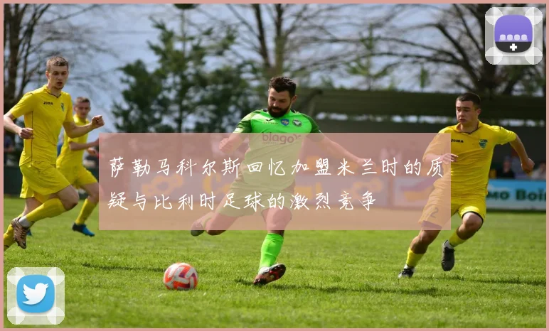 萨勒马科尔斯回忆加盟米兰时的质疑与比利时足球的激烈竞争