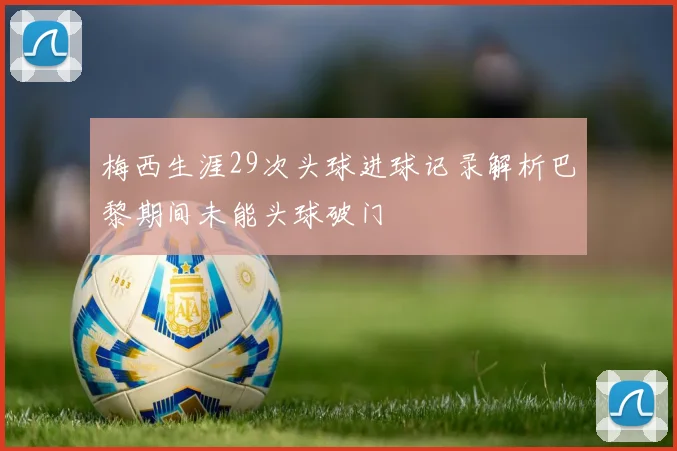 梅西生涯29次头球进球记录解析巴黎期间未能头球破门