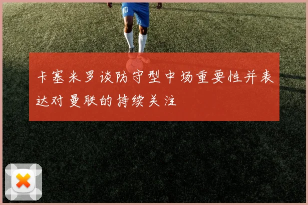 卡塞米罗谈防守型中场重要性并表达对曼联的持续关注