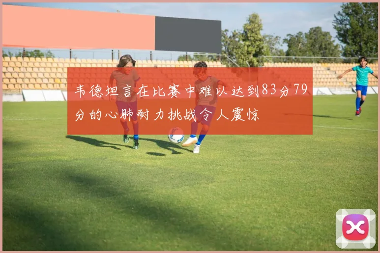 韦德坦言在比赛中难以达到83分79分的心肺耐力挑战令人震惊