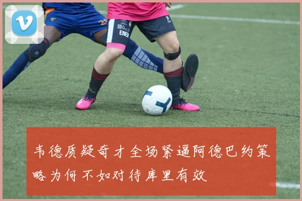 韦德质疑奇才全场紧逼阿德巴约策略为何不如对待库里有效