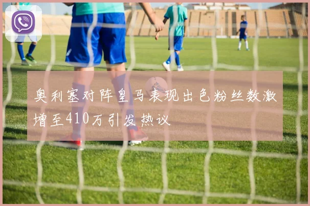 奥利塞对阵皇马表现出色粉丝数激增至410万引发热议
