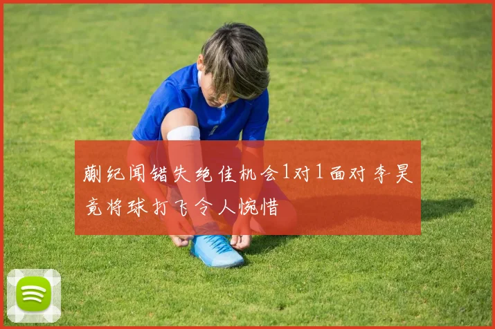 蒯纪闻错失绝佳机会1对1面对李昊竟将球打飞令人惋惜